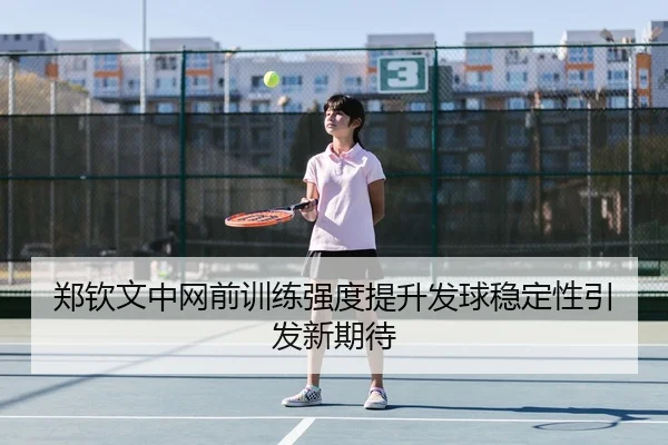 郑钦文中网前训练强度提升发球稳定性引发新期待